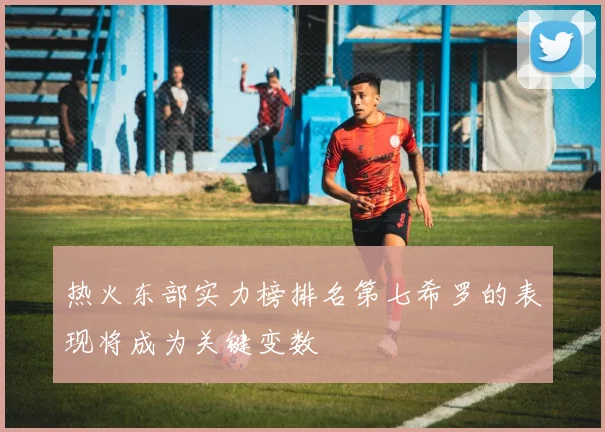 热火东部实力榜排名第七希罗的表现将成为关键变数