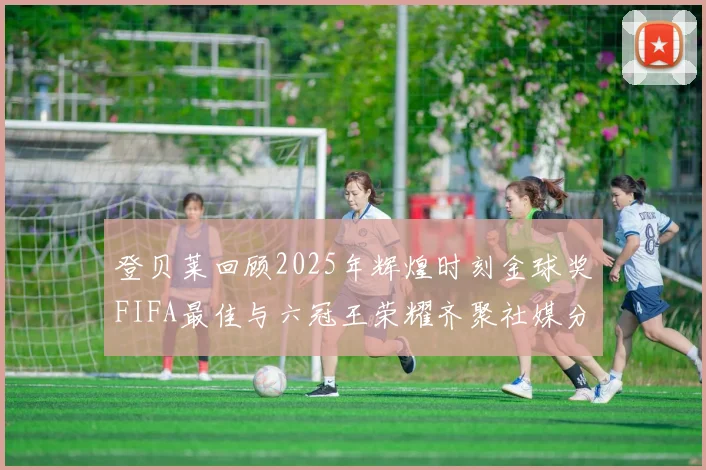 登贝莱回顾2025年辉煌时刻金球奖FIFA最佳与六冠王荣耀齐聚社媒分享