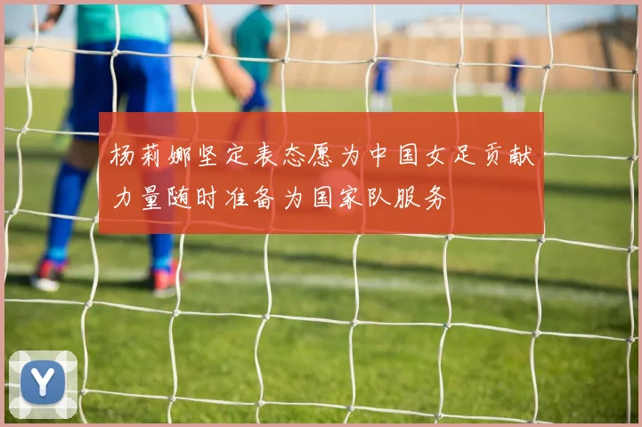 杨莉娜坚定表态愿为中国女足贡献力量随时准备为国家队服务