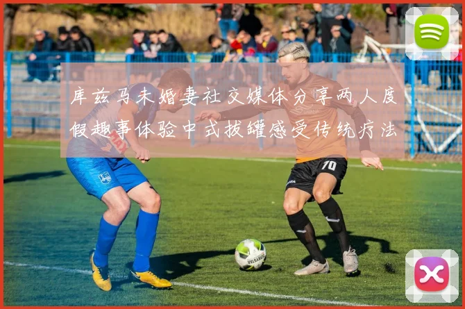 库兹马未婚妻社交媒体分享两人度假趣事体验中式拔罐感受传统疗法魅力