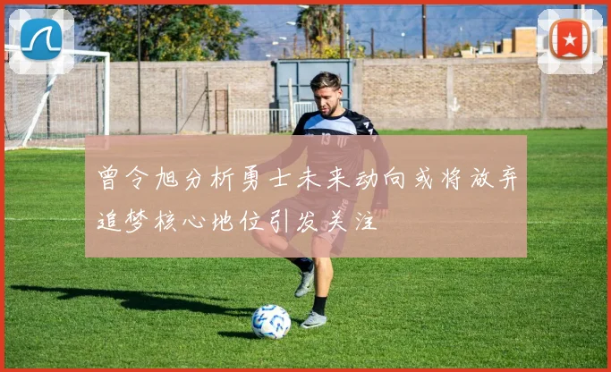 曾令旭分析勇士未来动向或将放弃追梦核心地位引发关注