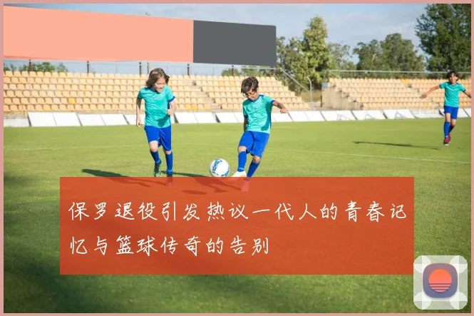 保罗退役引发热议一代人的青春记忆与篮球传奇的告别