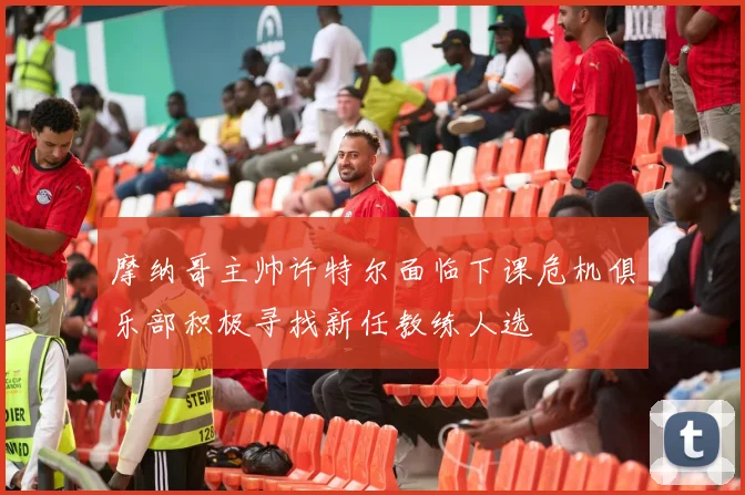 摩纳哥主帅许特尔面临下课危机俱乐部积极寻找新任教练人选