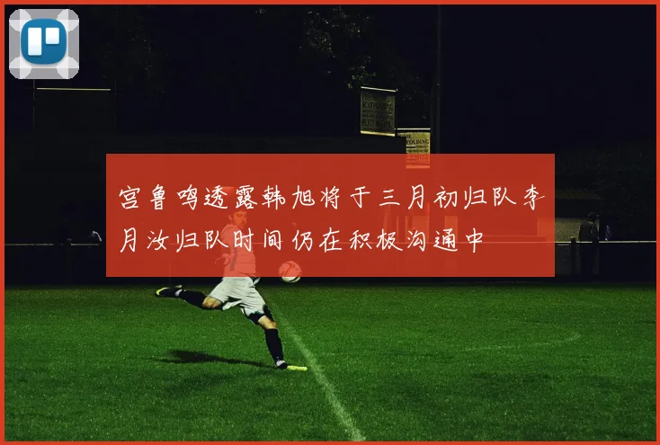 宫鲁鸣透露韩旭将于三月初归队李月汝归队时间仍在积极沟通中