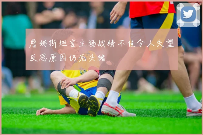 詹姆斯坦言主场战绩不佳令人失望反思原因仍无头绪