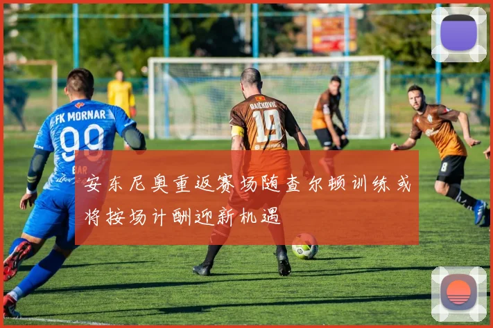 安东尼奥重返赛场随查尔顿训练或将按场计酬迎新机遇