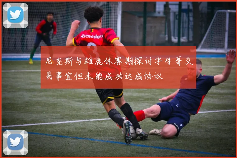 尼克斯与雄鹿休赛期探讨字母哥交易事宜但未能成功达成协议