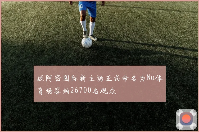 迈阿密国际新主场正式命名为Nu体育场容纳26700名观众