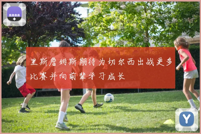 里斯詹姆斯期待为切尔西出战更多比赛并向前辈学习成长