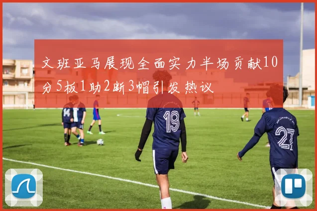 文班亚马展现全面实力半场贡献10分5板1助2断3帽引发热议