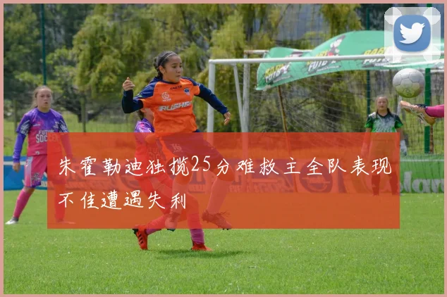朱霍勒迪独揽25分难救主全队表现不佳遭遇失利