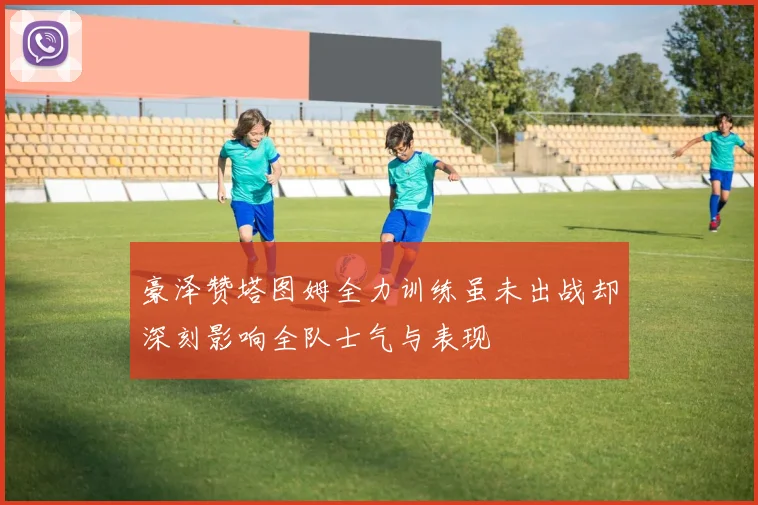 豪泽赞塔图姆全力训练虽未出战却深刻影响全队士气与表现