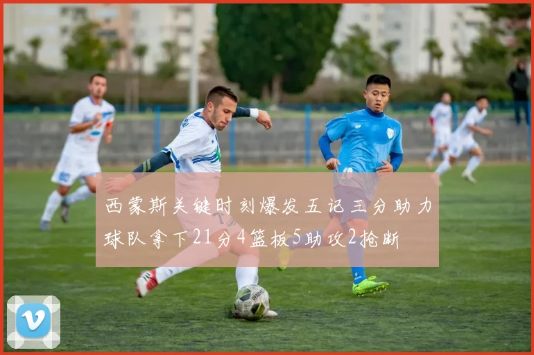 西蒙斯关键时刻爆发五记三分助力球队拿下21分4篮板5助攻2抢断
