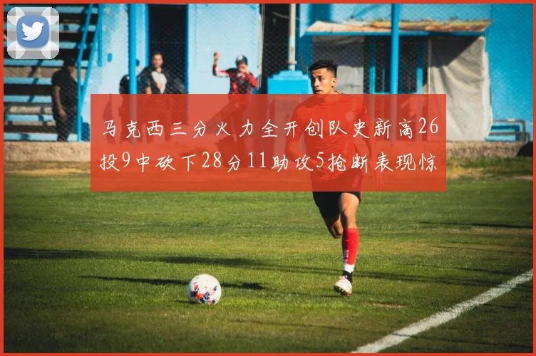 马克西三分火力全开创队史新高26投9中砍下28分11助攻5抢断表现惊艳