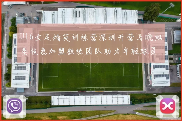 U16女足精英训练营深圳开营马晓旭娄佳惠加盟教练团队助力年轻球员成长