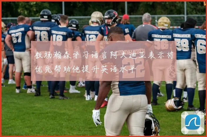 教杨瀚森学习语言阿夫迪亚表示将优先帮助他提升英语水平