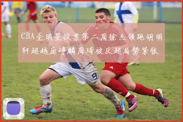 CBA全明星投票第二周徐杰领跑胡明轩超越庞峥麟周琦被反超局势紧张