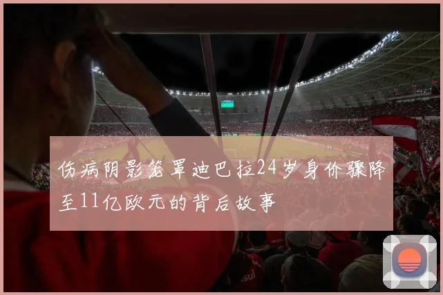 伤病阴影笼罩迪巴拉24岁身价骤降至11亿欧元的背后故事