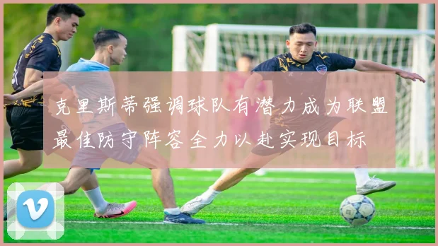 克里斯蒂强调球队有潜力成为联盟最佳防守阵容全力以赴实现目标