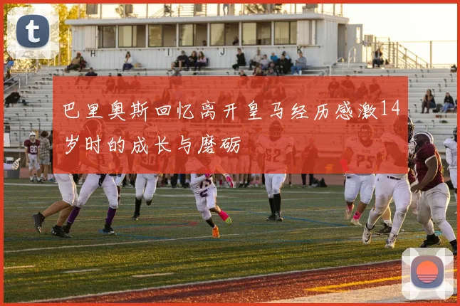 巴里奥斯回忆离开皇马经历感激14岁时的成长与磨砺