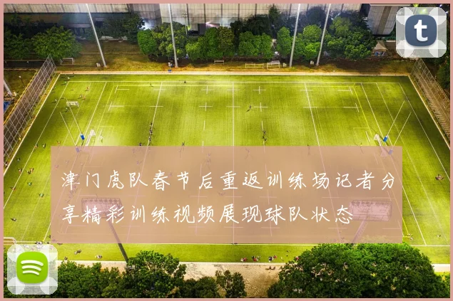 津门虎队春节后重返训练场记者分享精彩训练视频展现球队状态