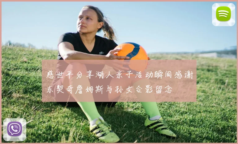 慈世平分享湖人亲子活动瞬间感谢东契奇詹姆斯与孙女合影留念