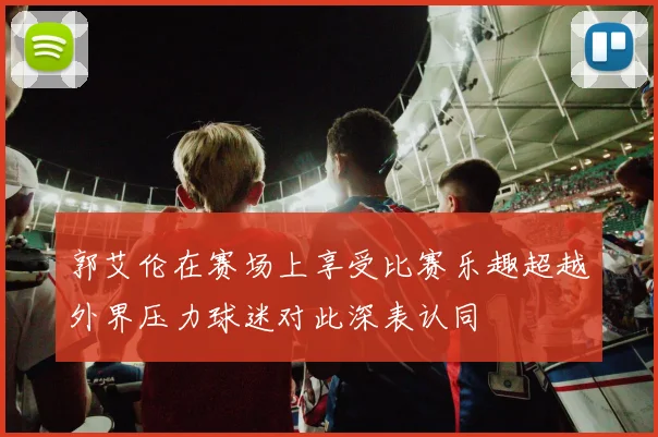 郭艾伦在赛场上享受比赛乐趣超越外界压力球迷对此深表认同