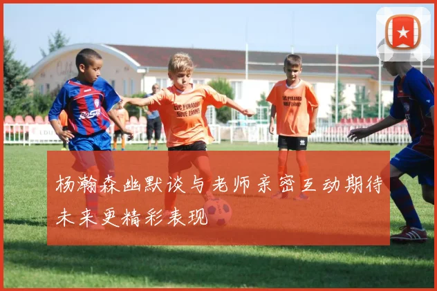 杨瀚森幽默谈与老师亲密互动期待未来更精彩表现