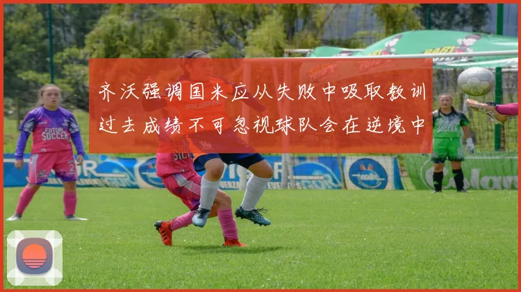 齐沃强调国米应从失败中吸取教训过去成绩不可忽视球队会在逆境中反弹
