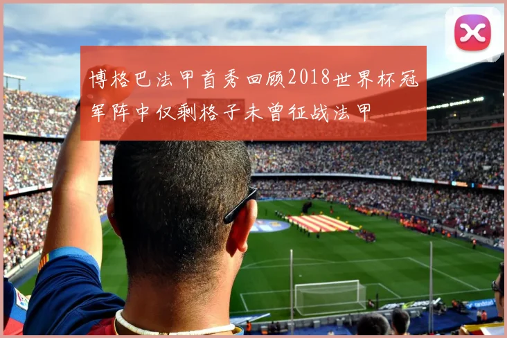 博格巴法甲首秀回顾2018世界杯冠军阵中仅剩格子未曾征战法甲