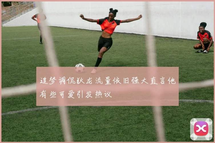 追梦调侃狄龙流量依旧强大直言他有些可爱引发热议