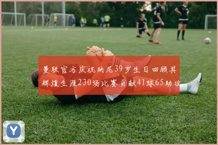 曼联官方庆祝纳尼39岁生日回顾其辉煌生涯230场比赛贡献41球65助攻