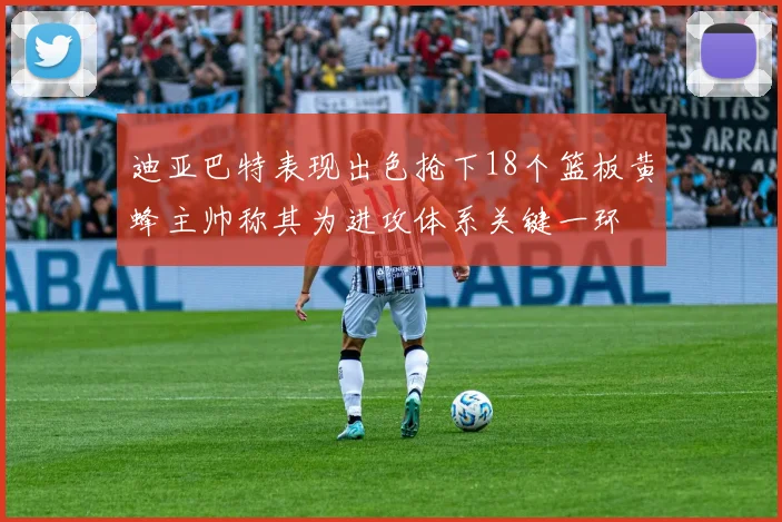 迪亚巴特表现出色抢下18个篮板黄蜂主帅称其为进攻体系关键一环