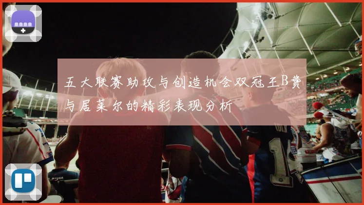 五大联赛助攻与创造机会双冠王B费与居莱尔的精彩表现分析