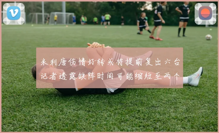 米利唐伤情好转或将提前复出六台记者透露缺阵时间可能缩短至两个月