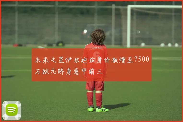 未来之星伊尔迪兹身价激增至7500万欧元跻身意甲前三