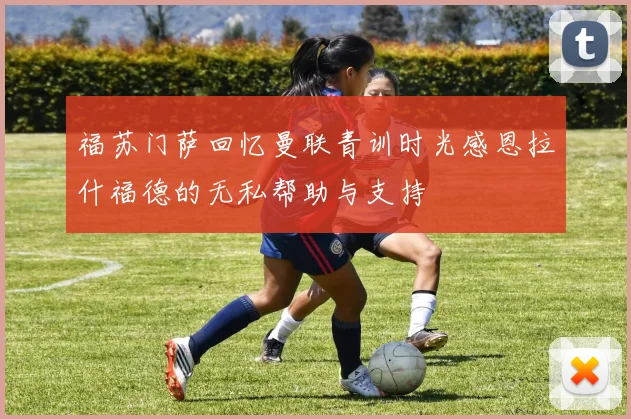 福苏门萨回忆曼联青训时光感恩拉什福德的无私帮助与支持